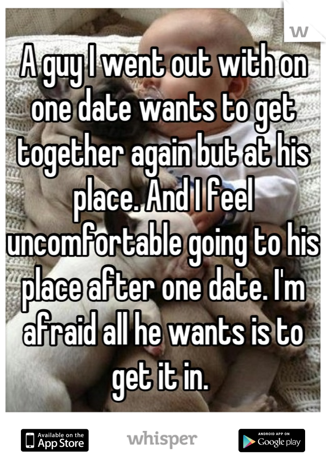 A guy I went out with on one date wants to get together again but at his place. And I feel uncomfortable going to his place after one date. I'm afraid all he wants is to get it in. 