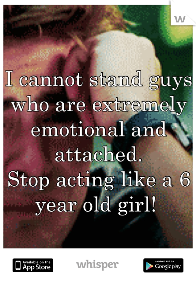 I cannot stand guys who are extremely emotional and attached. 
Stop acting like a 6 year old girl! 