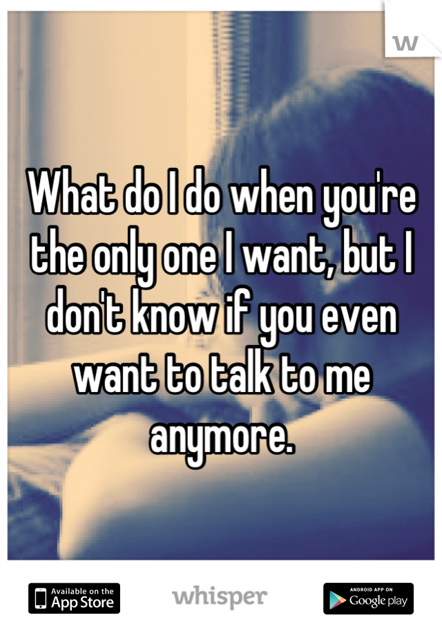 What do I do when you're the only one I want, but I don't know if you even want to talk to me anymore.