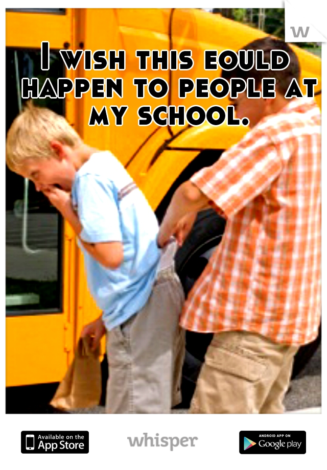 I wish this eould happen to people at my school.