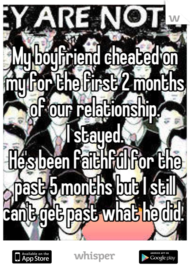 My boyfriend cheated on my for the first 2 months of our relationship. 
I stayed. 
He's been faithful for the past 5 months but I still can't get past what he did. 