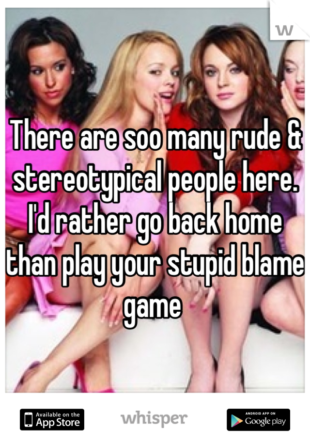 There are soo many rude & stereotypical people here.
I'd rather go back home than play your stupid blame game 