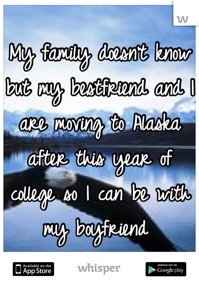 My family doesn't know but my bestfriend and I are moving to Alaska after this year of college so I can be with my boyfriend 