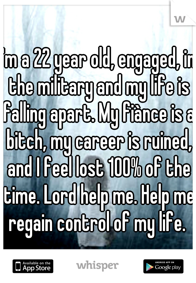 I'm a 22 year old, engaged, in the military and my life is falling apart. My fiànce is a bitch, my career is ruined, and I feel lost 100% of the time. Lord help me. Help me regain control of my life. 