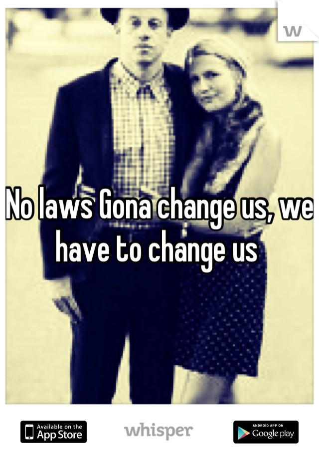 No laws Gona change us, we have to change us 