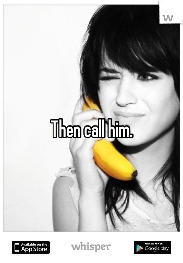 Then call him.