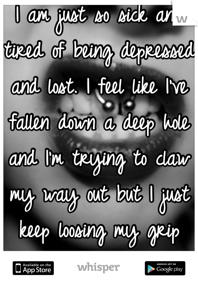 I am just so sick and tired of being depressed and lost. I feel like I've fallen down a deep hole and I'm trying to claw my way out but I just keep loosing my grip and falling back in