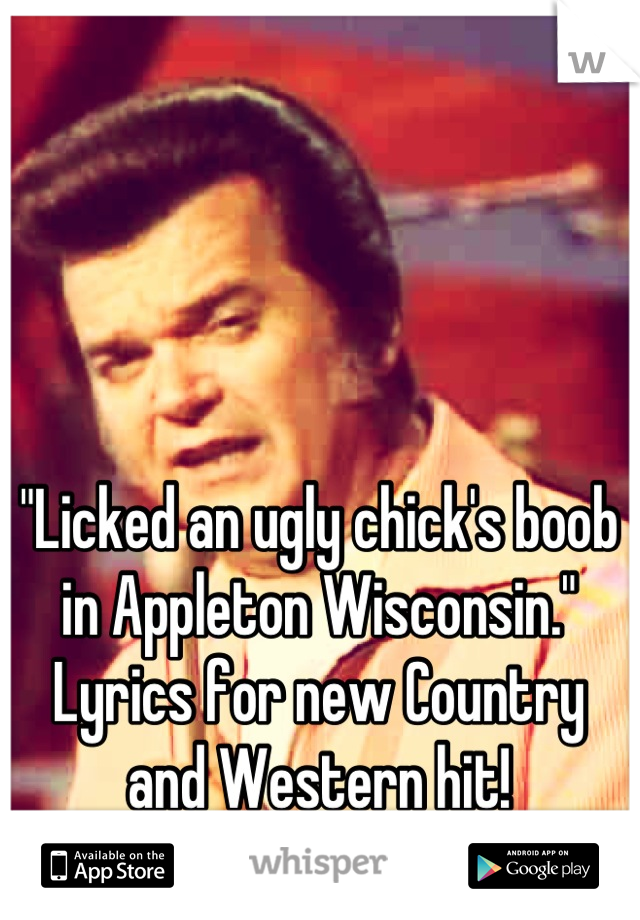 "Licked an ugly chick's boob in Appleton Wisconsin."  Lyrics for new Country and Western hit!