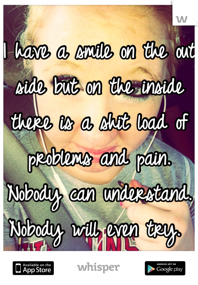 I have a smile on the out side but on the inside there is a shit load of problems and pain. Nobody can understand. Nobody will even try. 