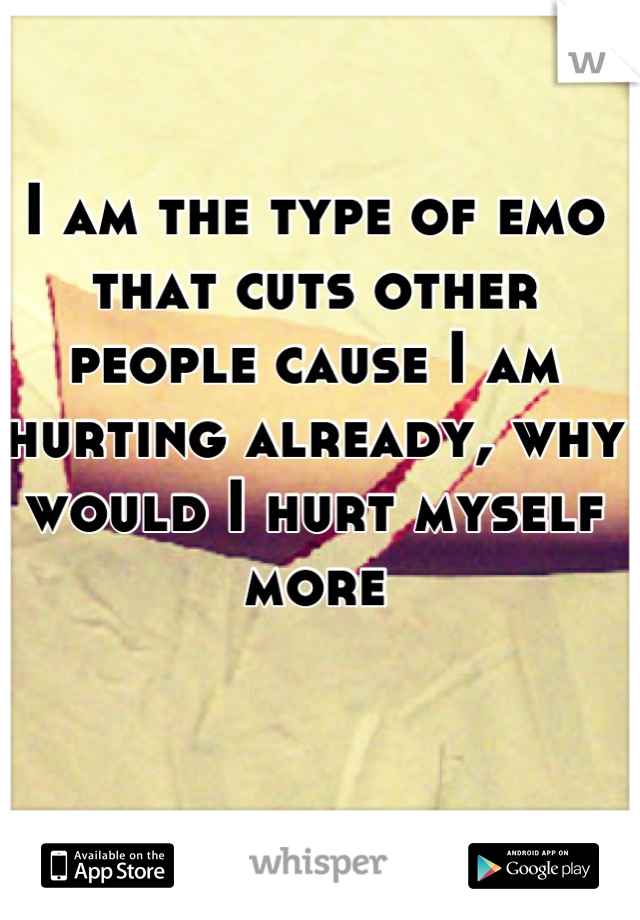 I am the type of emo that cuts other people cause I am hurting already, why would I hurt myself more