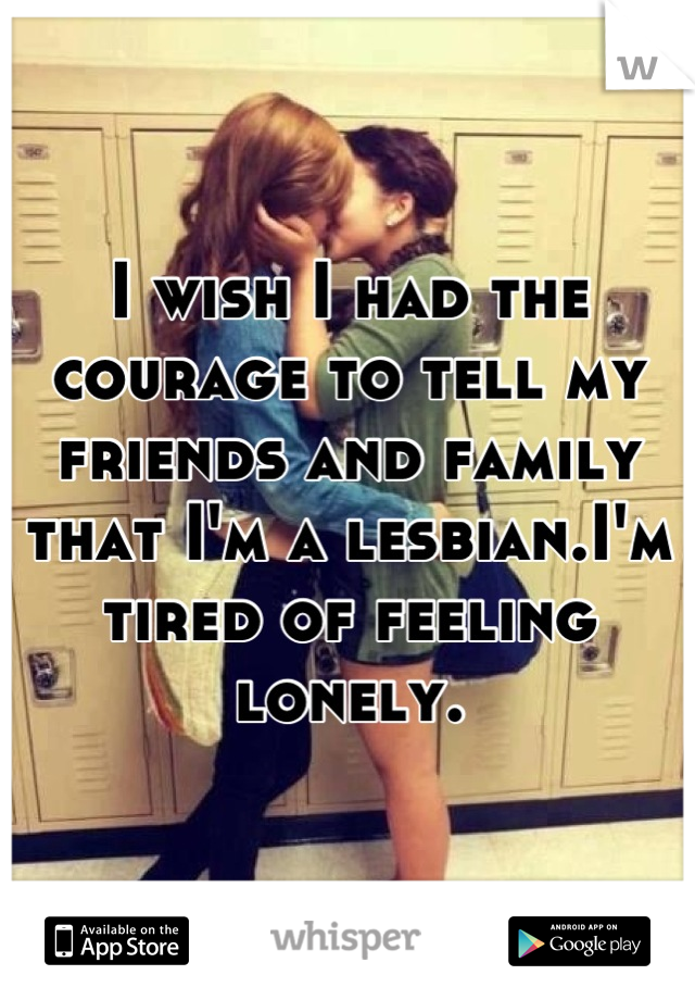 I wish I had the courage to tell my friends and family that I'm a lesbian.I'm tired of feeling lonely.
