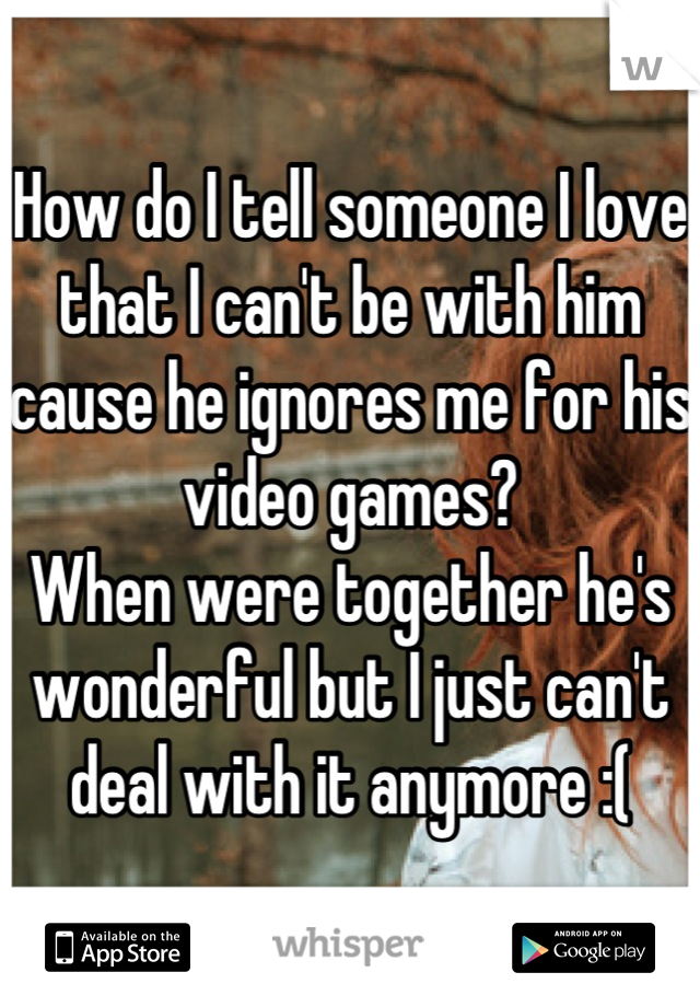 How do I tell someone I love that I can't be with him cause he ignores me for his video games? 
When were together he's wonderful but I just can't deal with it anymore :(