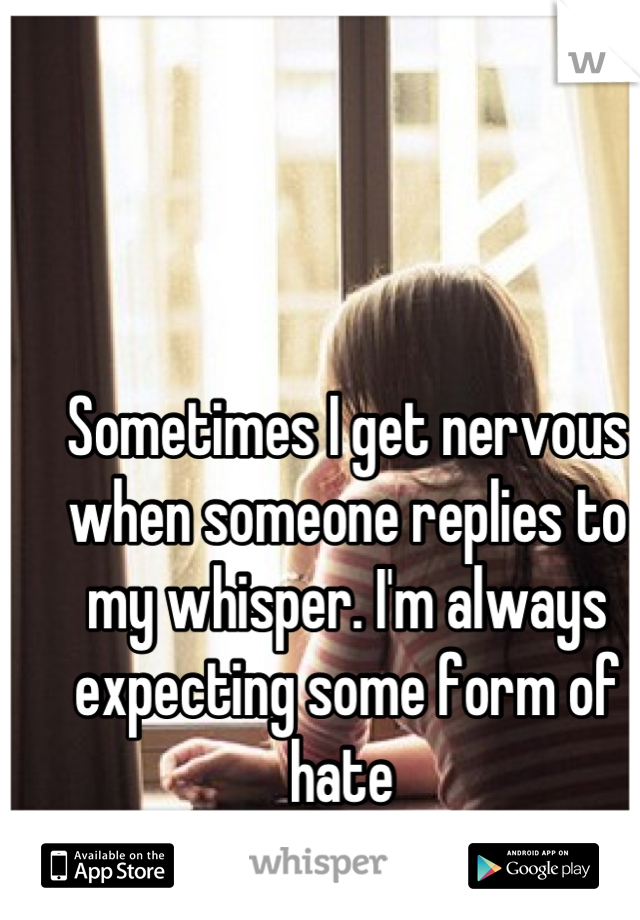 Sometimes I get nervous when someone replies to my whisper. I'm always expecting some form of hate 
