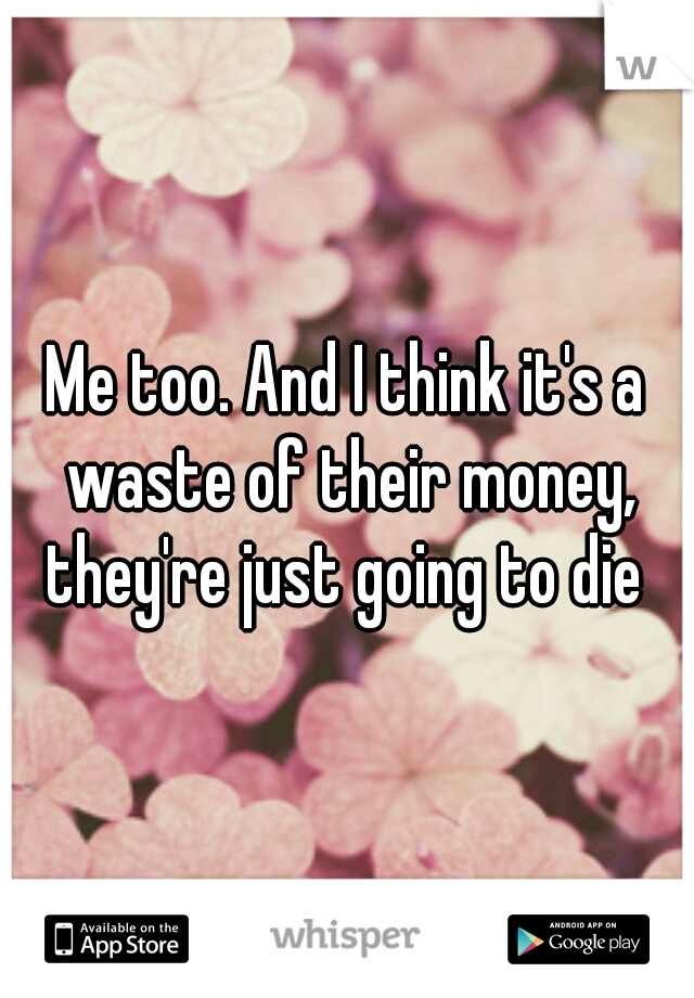 Me too. And I think it's a waste of their money, they're just going to die 