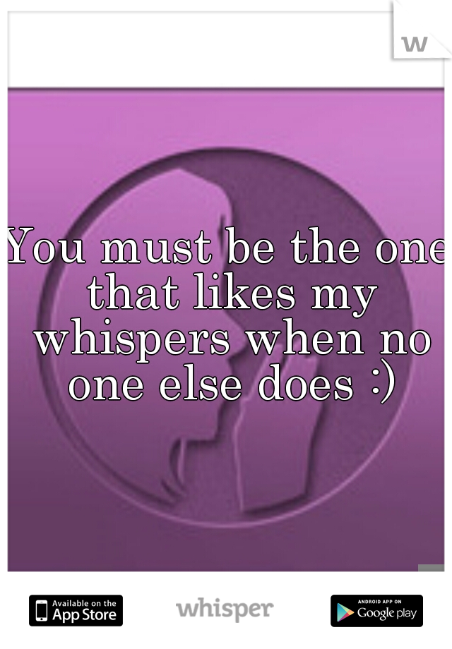 You must be the one that likes my whispers when no one else does :)