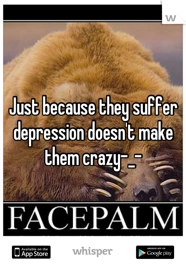 Just because they suffer depression doesn't make them crazy-_-