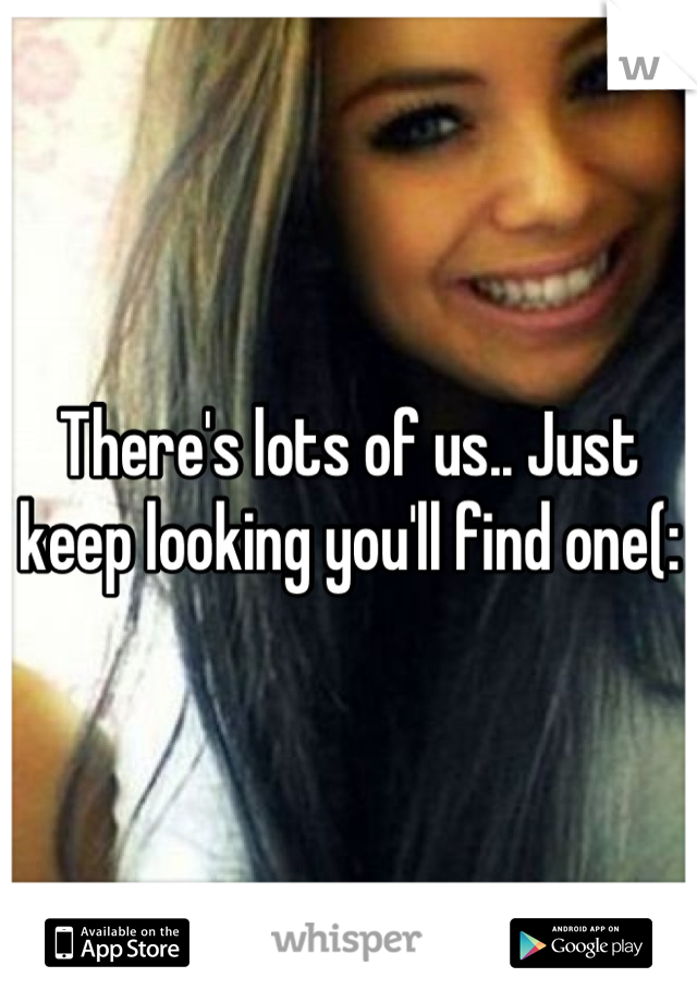 There's lots of us.. Just keep looking you'll find one(:
