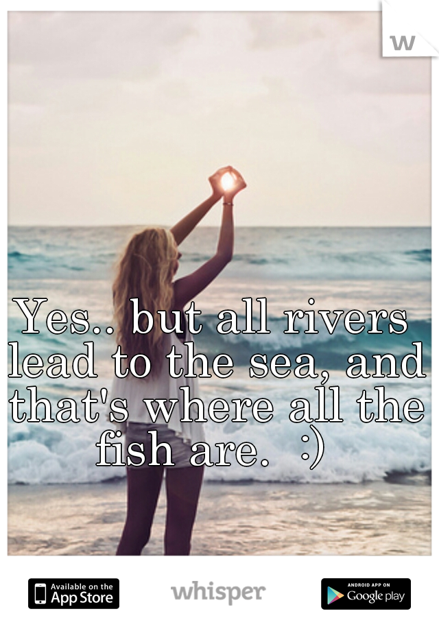 Yes.. but all rivers lead to the sea, and that's where all the fish are.  :) 