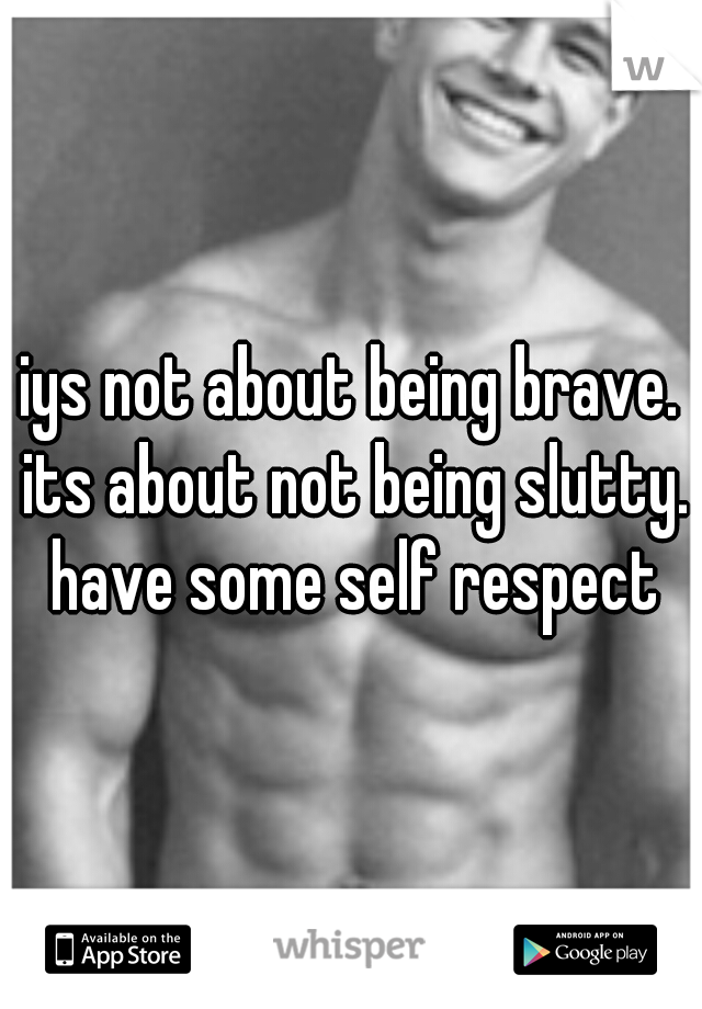 iys not about being brave. its about not being slutty. have some self respect