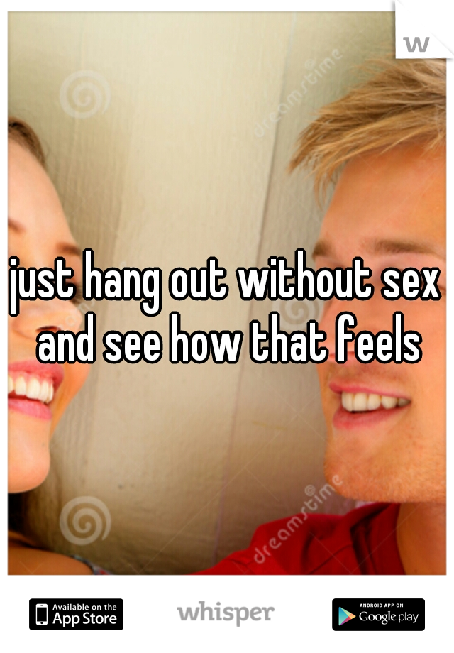 just hang out without sex and see how that feels