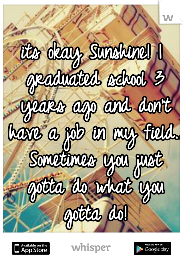 its okay Sunshine! I graduated school 3 years ago and don't have a job in my field.. Sometimes you just gotta do what you gotta do!