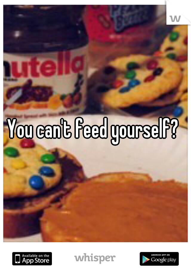 You can't feed yourself? 