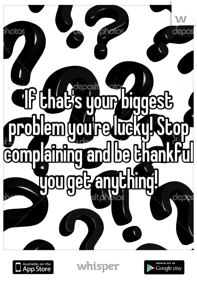If that's your biggest problem you're lucky! Stop complaining and be thankful you get anything!