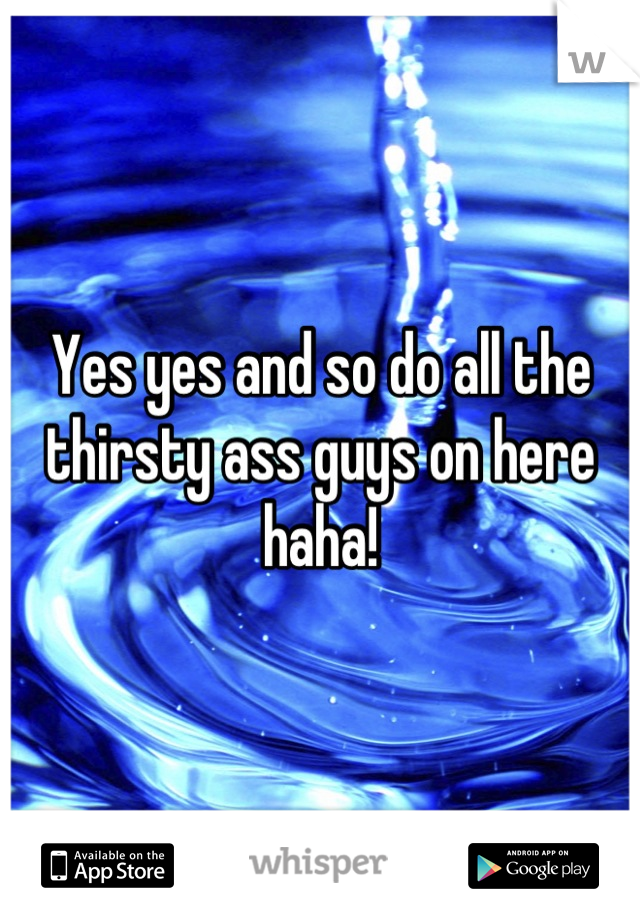 Yes yes and so do all the thirsty ass guys on here haha!