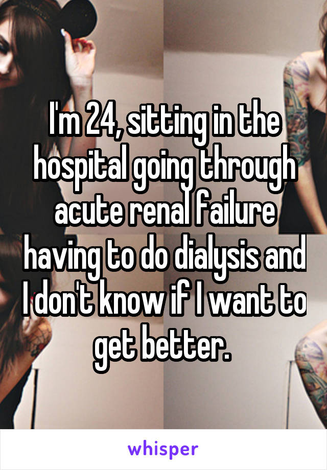 I'm 24, sitting in the hospital going through acute renal failure having to do dialysis and I don't know if I want to get better. 