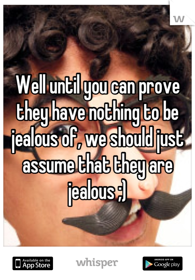 Well until you can prove they have nothing to be jealous of, we should just assume that they are jealous ;)