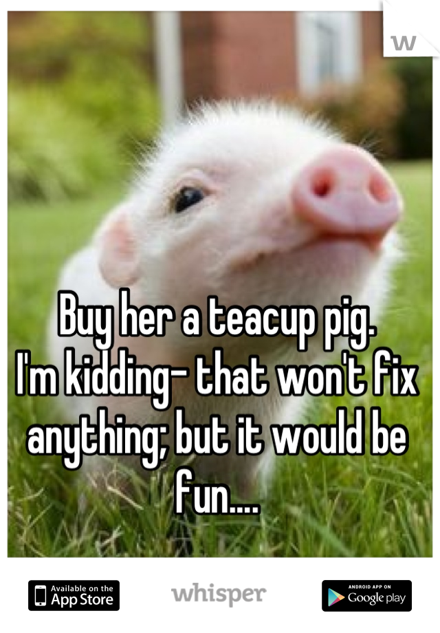 Buy her a teacup pig.
I'm kidding- that won't fix anything; but it would be fun....