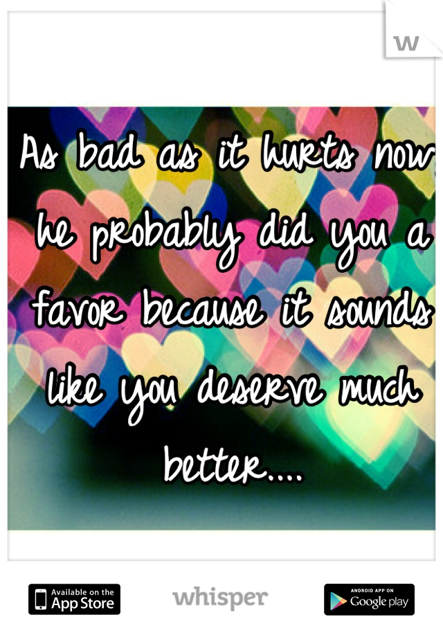 As bad as it hurts now, he probably did you a favor because it sounds like you deserve much better....