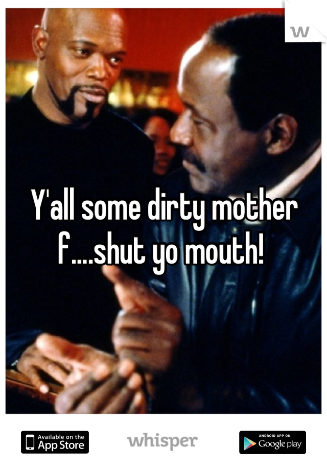 Y'all some dirty mother f....shut yo mouth! 