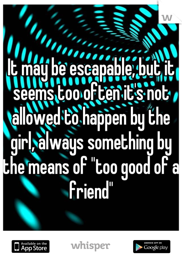 It may be escapable, but it seems too often it's not allowed to happen by the girl, always something by the means of "too good of a friend"