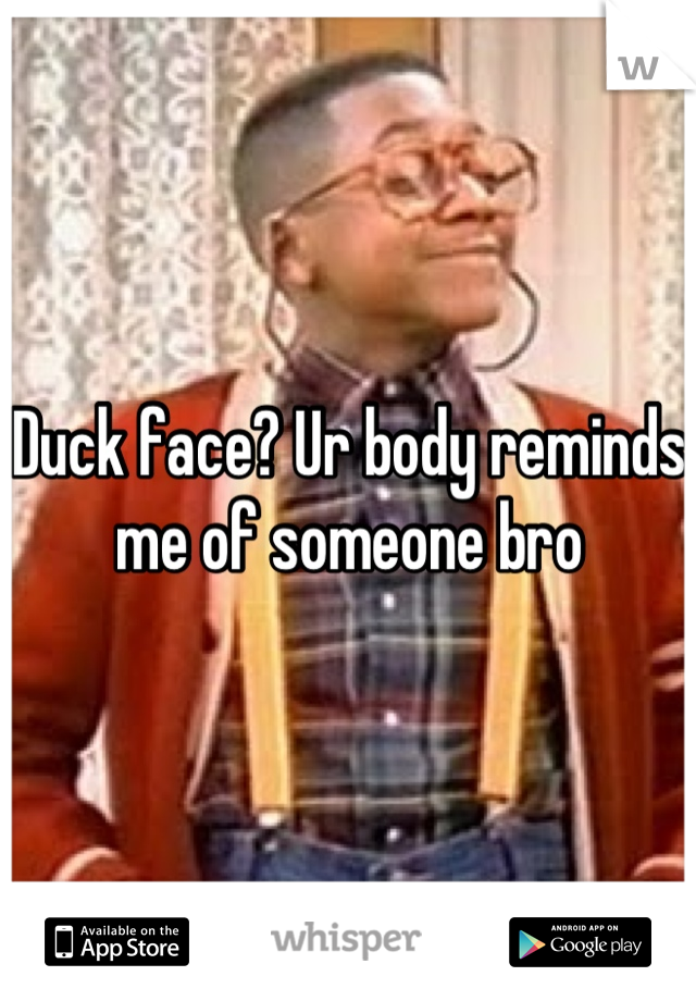 Duck face? Ur body reminds me of someone bro