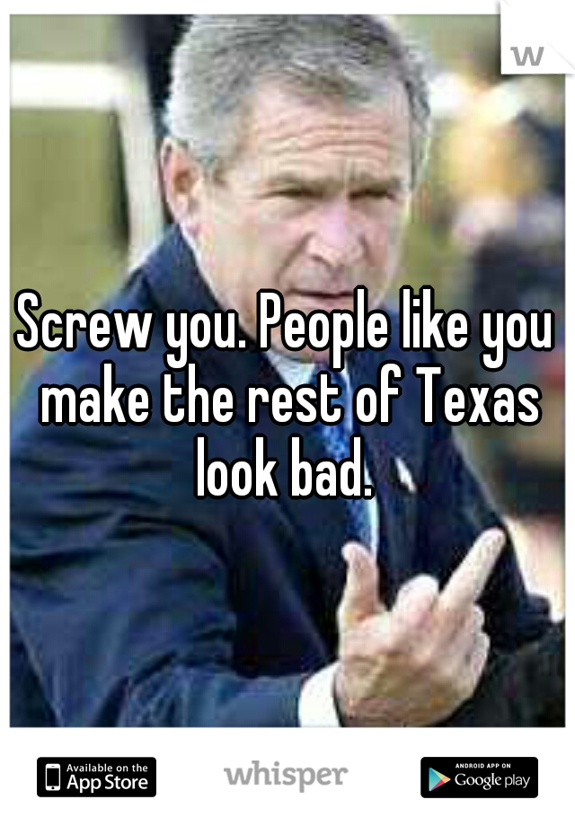Screw you. People like you make the rest of Texas look bad. 