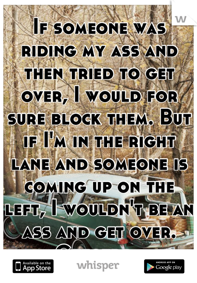 If someone was riding my ass and then tried to get over, I would for sure block them. But if I'm in the right lane and someone is coming up on the left, I wouldn't be an ass and get over. Gtfotdr. 