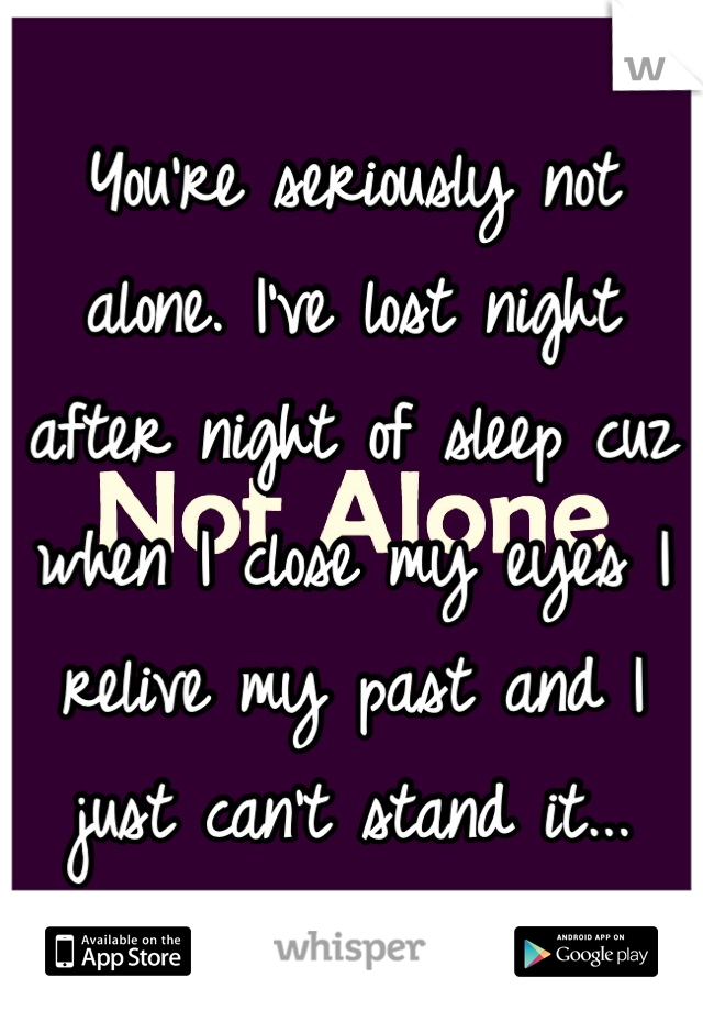 You're seriously not alone. I've lost night after night of sleep cuz when I close my eyes I relive my past and I just can't stand it...