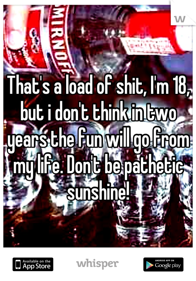 That's a load of shit, I'm 18, but i don't think in two years the fun will go from my life. Don't be pathetic sunshine!