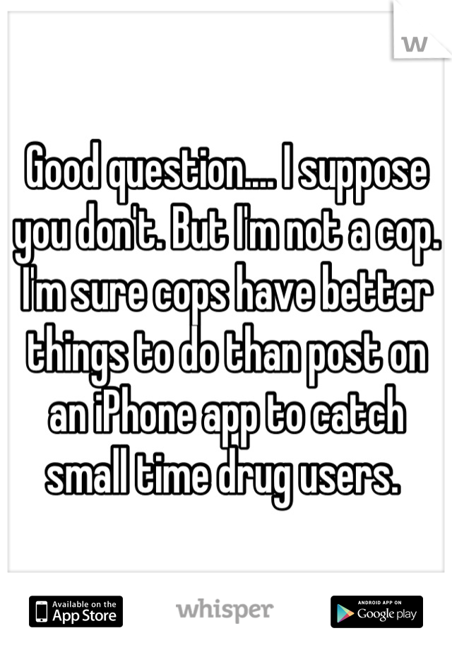 Good question.... I suppose you don't. But I'm not a cop. I'm sure cops have better things to do than post on an iPhone app to catch small time drug users. 