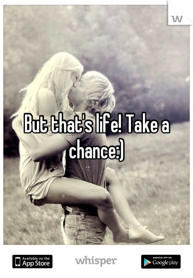 But that's life! Take a chance:)