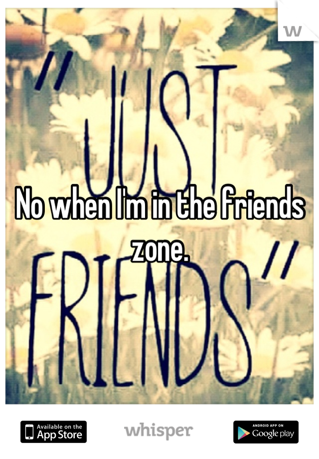 No when I'm in the friends zone.