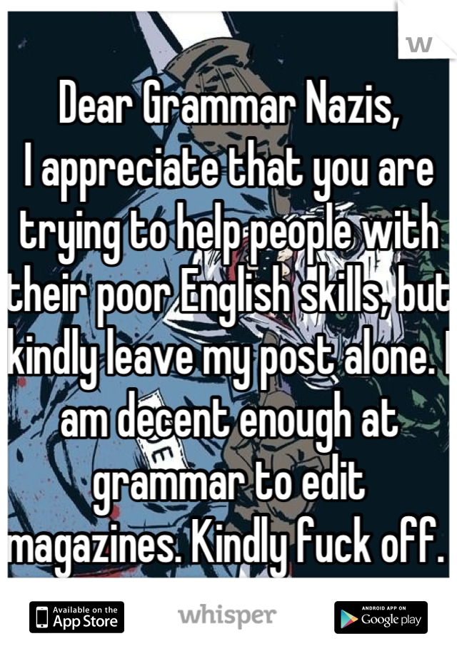 Dear Grammar Nazis, 
I appreciate that you are trying to help people with their poor English skills, but kindly leave my post alone. I am decent enough at grammar to edit magazines. Kindly fuck off. 