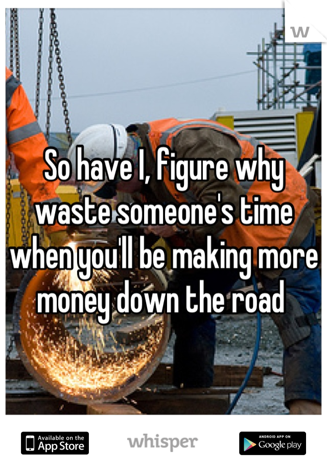 So have I, figure why waste someone's time when you'll be making more money down the road 