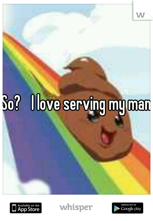 So? 
I love serving my man.