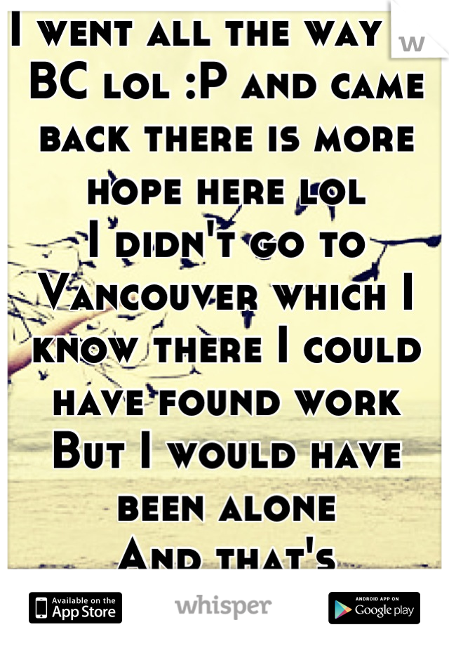 I went all the way to BC lol :P and came back there is more hope here lol 
I didn't go to Vancouver which I know there I could have found work 
But I would have been alone
And that's depressing