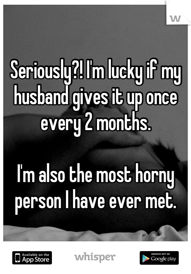 Seriously?! I'm lucky if my husband gives it up once every 2 months. 

I'm also the most horny person I have ever met.