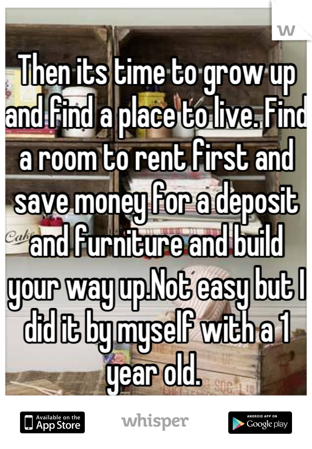 Then its time to grow up and find a place to live. Find a room to rent first and save money for a deposit and furniture and build your way up.Not easy but I did it by myself with a 1 year old. 