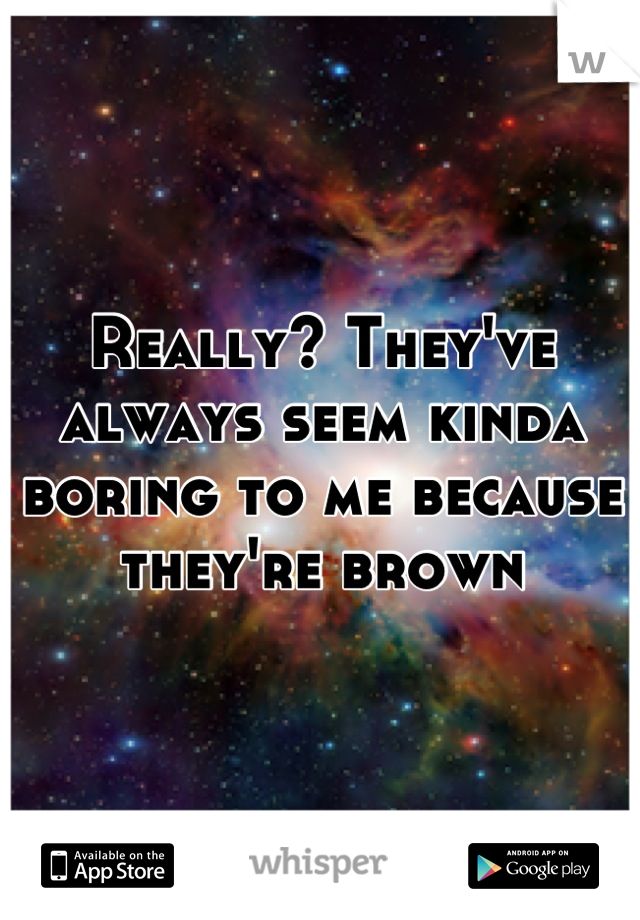 Really? They've always seem kinda boring to me because they're brown