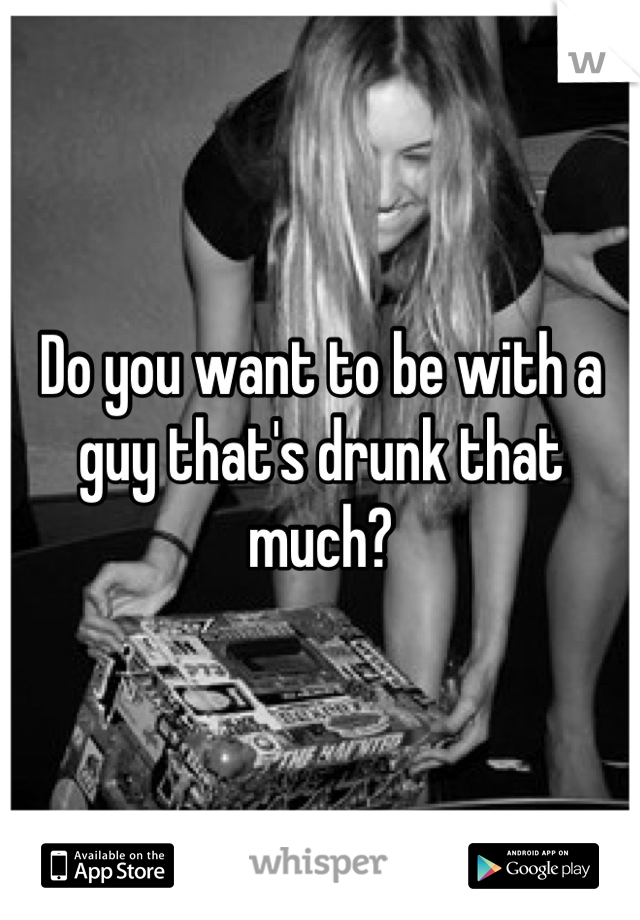 Do you want to be with a guy that's drunk that much?